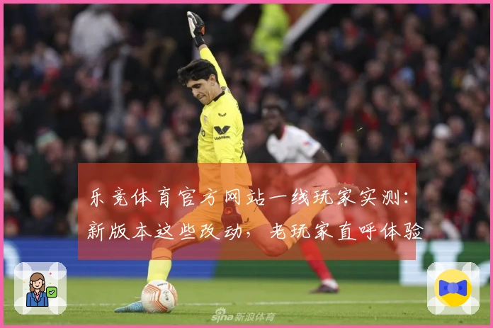 乐竞体育官方网站一线玩家实测：新版本这些改动，老玩家直呼体验差异太大了