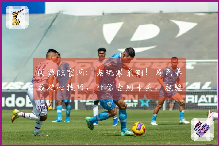 问鼎pg官网：老玩家亲测！角色养成核心技巧，让你告别卡关，经验分享！