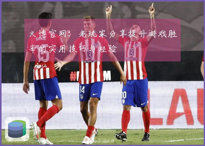 火博官网：老玩家分享提升游戏胜率的实用技巧与经验