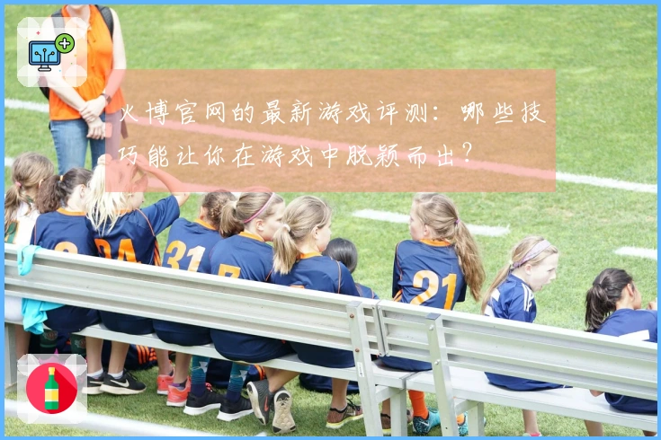 火博官网的最新游戏评测:哪些技巧能让你在游戏中脱颖而出?