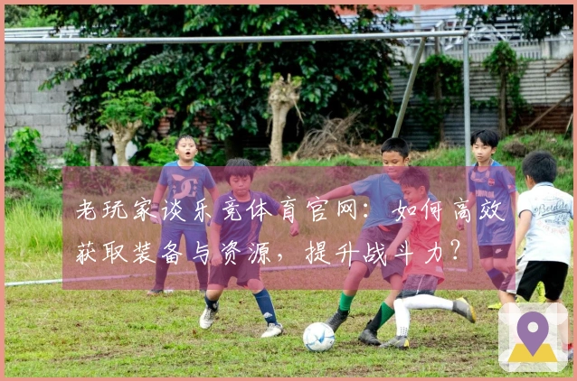 老玩家谈乐竞体育官网：如何高效获取装备与资源，提升战斗力？