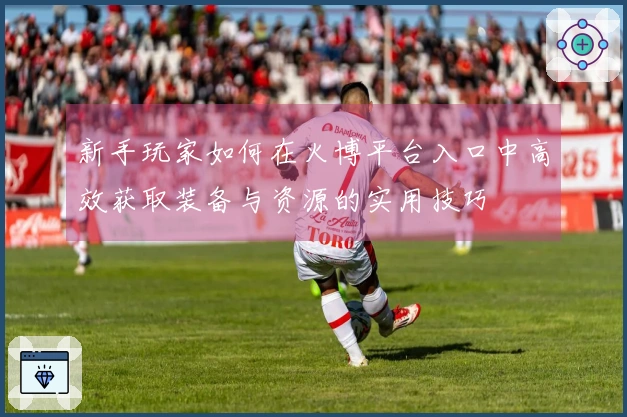 新手玩家如何在火博平台入口中高效获取装备与资源的实用技巧