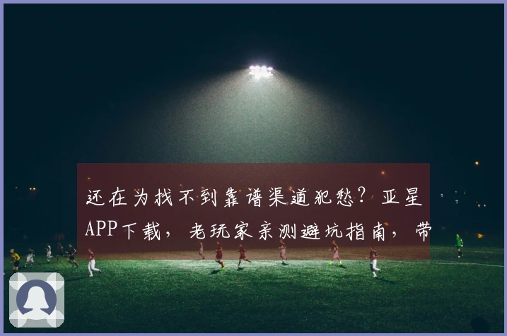 还在为找不到靠谱渠道犯愁？亚星APP下载，老玩家亲测避坑指南，带你轻松上手！