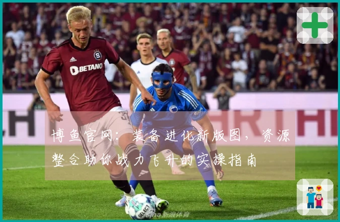 博鱼官网：装备进化新版图，资源整合助你战力飞升的实操指南