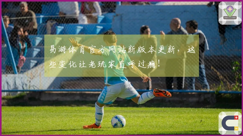 易游体育官方网站新版本更新，这些变化让老玩家直呼过瘾！