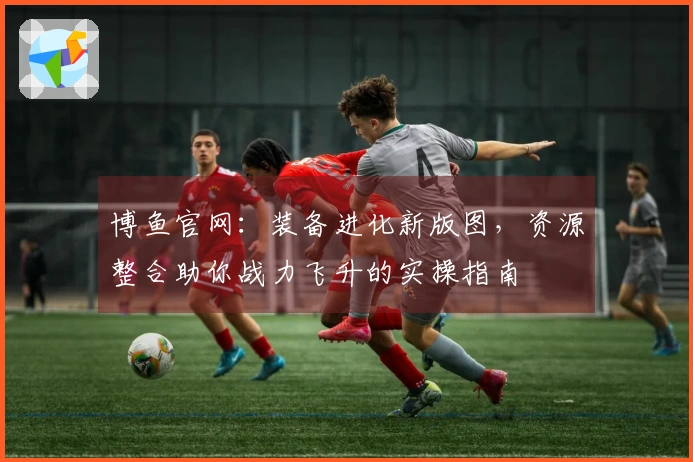 博鱼官网：装备进化新版图，资源整合助你战力飞升的实操指南