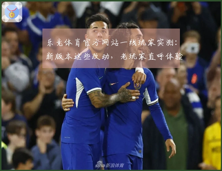 乐竞体育官方网站一线玩家实测:新版本这些改动,老玩家直呼体验差异太大了